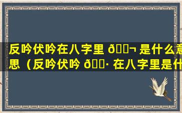 反吟伏吟在八字里 🐬 是什么意思（反吟伏吟 🌷 在八字里是什么意思啊）